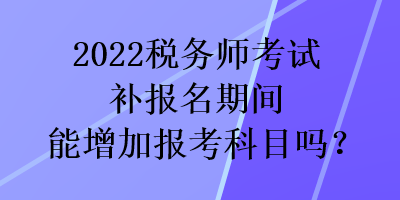 2022稅務師考試補報名期間能增加報考科目嗎？