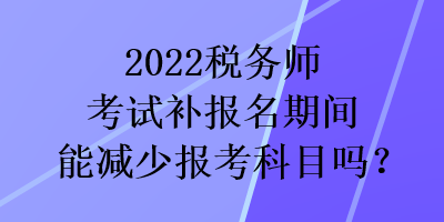 2022稅務(wù)師考試補(bǔ)報(bào)名期間能減少報(bào)考科目嗎？