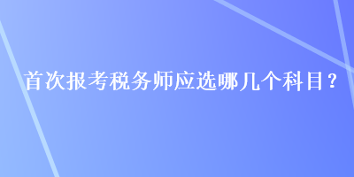 首次報(bào)考稅務(wù)師應(yīng)選哪幾個(gè)科目？