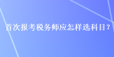 首次報考稅務(wù)師應(yīng)怎樣選科目？