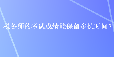 稅務(wù)師的考試成績(jī)能保留多長(zhǎng)時(shí)間？