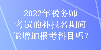 2022年稅務(wù)師考試的補報名期間能增加報考科目嗎？