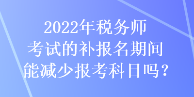 2022年稅務(wù)師考試的補(bǔ)報(bào)名期間能減少報(bào)考科目嗎？