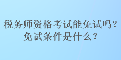 稅務(wù)師資格考試能免試嗎？免試條件是什么？