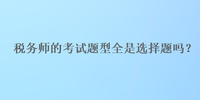 稅務(wù)師的考試題型全是選擇題嗎？