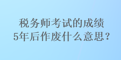 稅務(wù)師考試的成績5年后作廢什么意思？