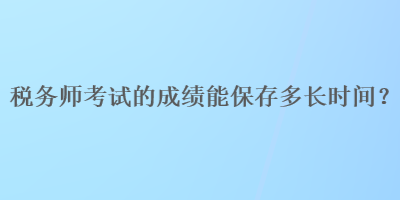 稅務(wù)師考試的成績(jī)能保存多長(zhǎng)時(shí)間？