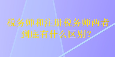 稅務(wù)師和注冊(cè)稅務(wù)師兩者到底有什么區(qū)別？