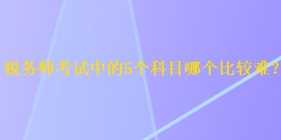 稅務(wù)師考試中的5個(gè)科目哪個(gè)比較難？