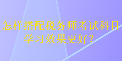 怎樣搭配稅務(wù)師考試科目學(xué)習(xí)效果更好？