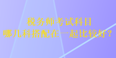 稅務(wù)師考試科目哪幾科搭配在一起比較好？