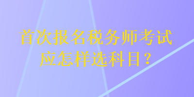 首次報名稅務(wù)師考試應(yīng)怎樣選科目？