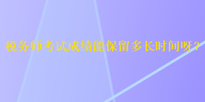 稅務(wù)師考試成績(jī)能保留多長(zhǎng)時(shí)間呀？