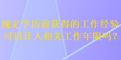 規(guī)定學(xué)歷前獲得的工作經(jīng)驗(yàn)可以計(jì)入相關(guān)工作年限嗎？