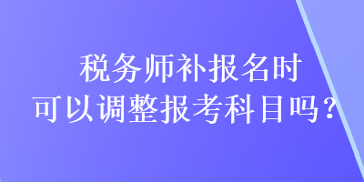 稅務(wù)師補(bǔ)報(bào)名時(shí)可以調(diào)整報(bào)考科目嗎？