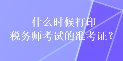 什么時(shí)候打印稅務(wù)師考試的準(zhǔn)考證？