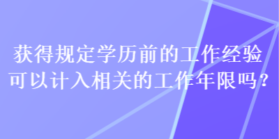 獲得規(guī)定學(xué)歷前的工作經(jīng)驗(yàn)可以計(jì)入相關(guān)的工作年限嗎？