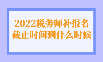 2022稅務師補報名截止時間到什么時候