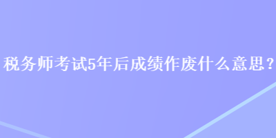 稅務(wù)師考試5年后成績作廢什么意思？