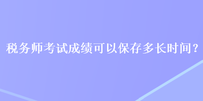 稅務(wù)師考試成績(jī)可以保存多長(zhǎng)時(shí)間？