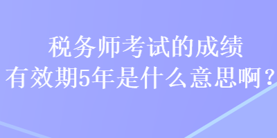 稅務(wù)師考試的成績有效期5年是什么意思啊？