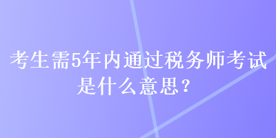 考生需5年內(nèi)通過(guò)稅務(wù)師考試是什么意思？