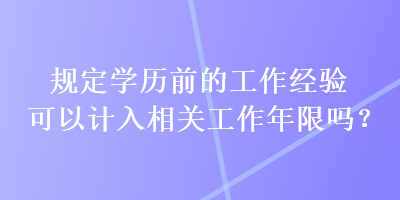 規(guī)定學(xué)歷前的工作經(jīng)驗可以計入相關(guān)工作年限嗎？