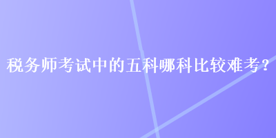 稅務(wù)師考試中的五科哪科比較難考？