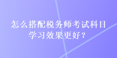 怎么搭配稅務(wù)師考試科目學習效果更好？