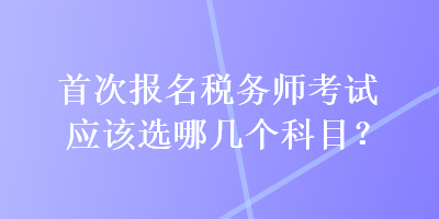 首次報(bào)名稅務(wù)師考試應(yīng)該選哪幾個(gè)科目？