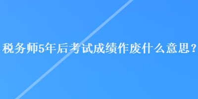 稅務(wù)師5年后考試成績作廢什么意思？