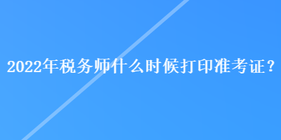 2022年稅務師什么時候打印準考證？