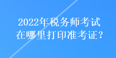 2022年稅務(wù)師考試在哪里打印準(zhǔn)考證？