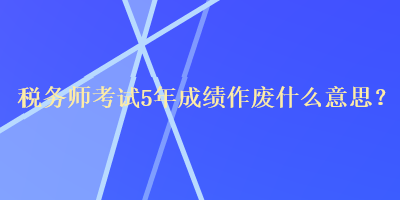 稅務(wù)師考試5年成績作廢什么意思？