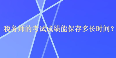 稅務(wù)師的考試成績能保存多長時間？