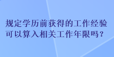 規(guī)定學(xué)歷前獲得的工作經(jīng)驗(yàn)可以算入相關(guān)工作年限嗎？