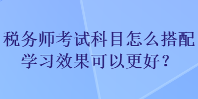 稅務(wù)師考試科目怎么搭配學習效果可以更好？