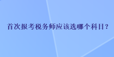 首次報考稅務(wù)師應(yīng)該選哪個科目？