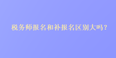 稅務(wù)師報(bào)名和補(bǔ)報(bào)名區(qū)別大嗎？