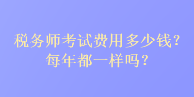 稅務(wù)師考試費(fèi)用多少錢？每年都一樣嗎？