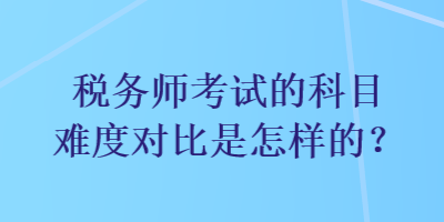 稅務(wù)師考試的科目難度對(duì)比是怎樣的？