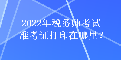 2022年稅務(wù)師考試準(zhǔn)考證打印在哪里？