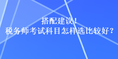 搭配建議！稅務(wù)師考試科目怎樣選比較好？