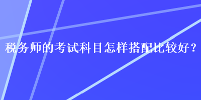 稅務(wù)師的考試科目怎樣搭配比較好？