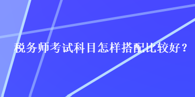 稅務(wù)師考試科目怎樣搭配比較好？