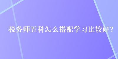 稅務(wù)師五科怎么搭配學(xué)習(xí)比較好？