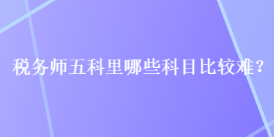 稅務(wù)師五科里哪些科目比較難？