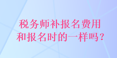 稅務(wù)師補(bǔ)報名費(fèi)用和報名時的一樣嗎？