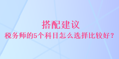 搭配建議 稅務師的5個科目怎么選擇比較好？