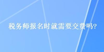 稅務(wù)師報(bào)名時(shí)就需要交費(fèi)嗎？